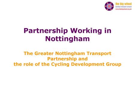 Partnership Working in Nottingham The Greater Nottingham Transport Partnership and the role of the Cycling Development Group.