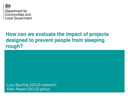 How can we evaluate the impact of projects designed to prevent people from sleeping rough? Lucy Spurling (DCLG research) Ellen Reaich (DCLG policy)