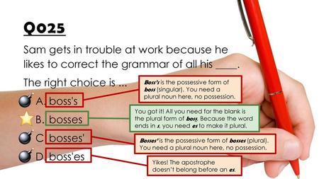 Q025 Sam gets in trouble at work because he likes to correct the grammar of all his ____. The right choice is ... boss's bosses bosses' boss'es Boss’s.