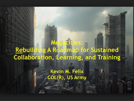 Megacities: Rebuilding A Roadmap for Sustained Collaboration, Learning, and Training Kevin M. Felix COL(R), US Army.