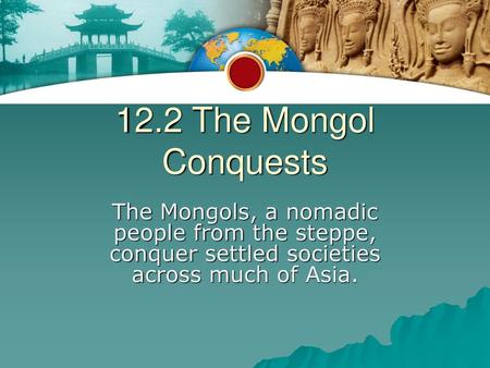 12.2 The Mongol Conquests The Mongols, a nomadic people from the steppe, conquer settled societies across much of Asia.