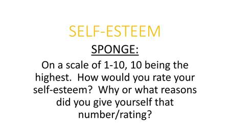 SELF-ESTEEM SPONGE: On a scale of 1-10, 10 being the highest. How would you rate your self-esteem? Why or what reasons did you give yourself that.