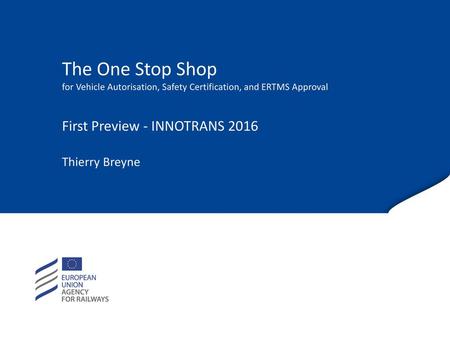 The One Stop Shop for Vehicle Autorisation, Safety Certification, and ERTMS Approval First Preview - INNOTRANS 2016 Thierry Breyne.