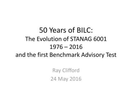 50 Years of BILC: The Evolution of STANAG 6001 1976 – 2016 and the first Benchmark Advisory Test Ray Clifford 24 May 2016.