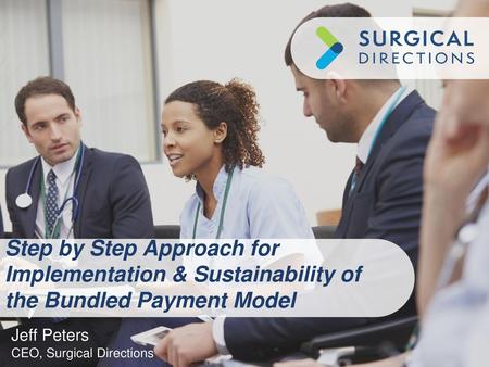 Step by Step Approach for Implementation & Sustainability of the Bundled Payment Model Jeff Peters CEO, Surgical Directions.