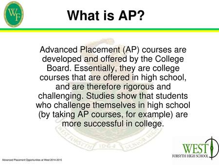 What is AP? Advanced Placement (AP) courses are developed and offered by the College Board. Essentially, they are college courses that are offered in high.