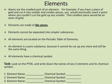 Elements Atoms are the smallest part of an element. For Example: If you have a piece of gold and cut it into smaller and smaller pieces, you would eventually.