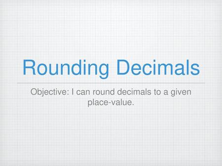 Objective: I can round decimals to a given place-value.