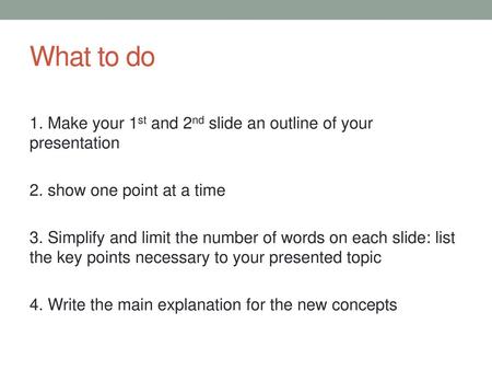 What to do 1. Make your 1st and 2nd slide an outline of your presentation 2. show one point at a time 3. Simplify and limit the number of words on each.