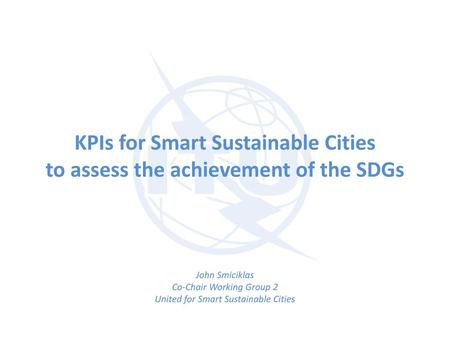 KPIs for Smart Sustainable Cities to assess the achievement of the SDGs John Smiciklas Co-Chair Working Group 2 United for Smart Sustainable Cities.