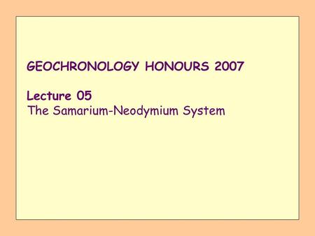 GEOCHRONOLOGY HONOURS 2007 Lecture 05 The Samarium-Neodymium System