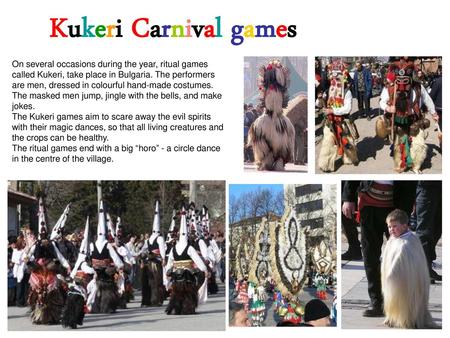 Kukeri Carnival games On several occasions during the year, ritual games called Kukeri, take place in Bulgaria. The performers are men, dressed in colourful.