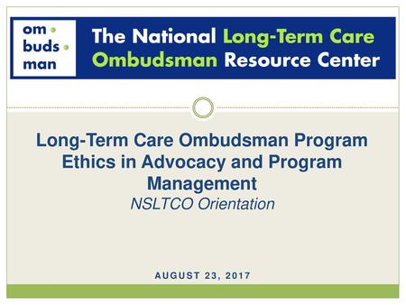 Long-Term Care Ombudsman Program Ethics in Advocacy and Program Management NSLTCO Orientation August 23, 2017.