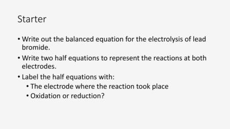 Starter Write out the balanced equation for the electrolysis of lead bromide. Write two half equations to represent the reactions at both electrodes.