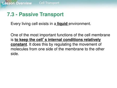 7.3 - Passive Transport Every living cell exists in a liquid environment. One of the most important functions of the cell membrane is to keep the cell’s.