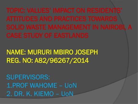 TOPIC: VALUES’ IMPACT ON RESIDENTS’ ATTITUDES AND PRACTICES TOWARDS SOLID WASTE MANAGEMENT IN NAIROBI, A CASE STUDY OF EASTLANDS NAME: MURURI MBIRO JOSEPH.