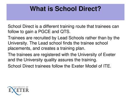 What is School Direct? School Direct is a different training route that trainees can follow to gain a PGCE and QTS. Trainees are recruited by Lead Schools.