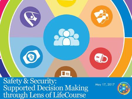 May 17, 2017 Safety & Security: Supported Decision Making through Lens of LifeCourse.