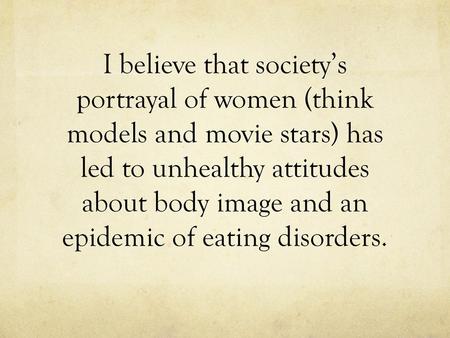 I believe that society’s portrayal of women (think models and movie stars) has led to unhealthy attitudes about body image and an epidemic of eating disorders.