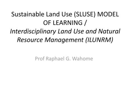 Sustainable Land Use (SLUSE) MODEL OF LEARNING / Interdisciplinary Land Use and Natural Resource Management (ILUNRM) Prof Raphael G. Wahome.