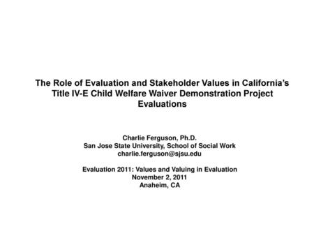 The Role of Evaluation and Stakeholder Values in California’s Title IV-E Child Welfare Waiver Demonstration Project Evaluations Charlie Ferguson, Ph.D.