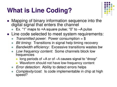 What is Line Coding? Mapping of binary information sequence into the digital signal that enters the channel Ex. “1” maps to +A square pulse; “0” to –A.