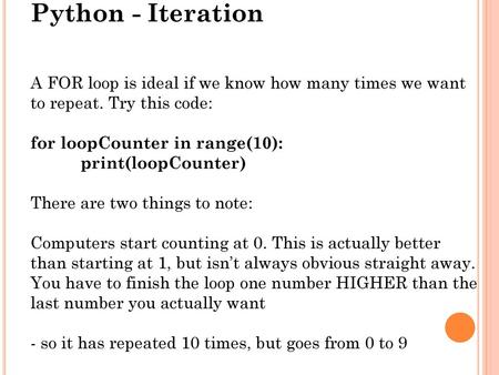 Python - Iteration A FOR loop is ideal if we know how many times we want to repeat. Try this code: for loopCounter in range(10): print(loopCounter) There.