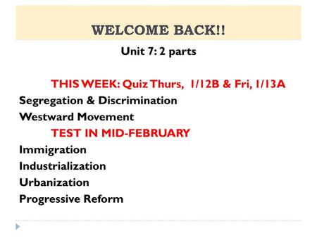 WELCOME BACK!! Unit 7: 2 parts THIS WEEK: Quiz Thurs, 1/12B & Fri, 1/13A Segregation & Discrimination Westward Movement TEST IN MID-FEBRUARY Immigration.