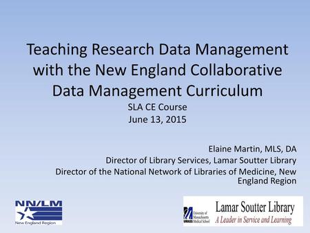 Teaching Research Data Management with the New England Collaborative Data Management Curriculum SLA CE Course June 13, 2015 Elaine Martin, MLS, DA Director.