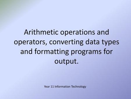 Arithmetic operations and operators, converting data types and formatting programs for output. Year 11 Information Technology.