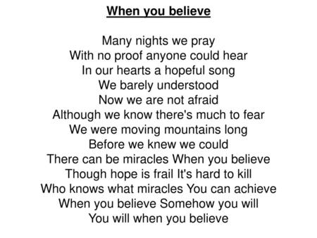 When you believe Many nights we pray With no proof anyone could hear In our hearts a hopeful song We barely understood Now we are not afraid Although we.