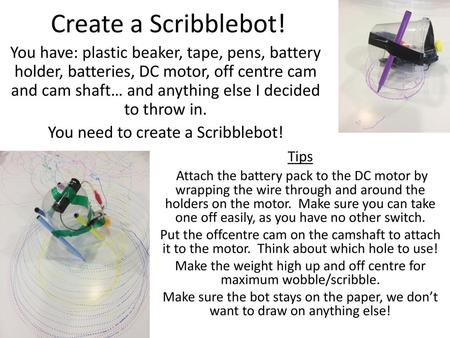 Create a Scribblebot! You have: plastic beaker, tape, pens, battery holder, batteries, DC motor, off centre cam and cam shaft… and anything else I decided.