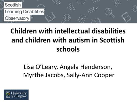 Children with intellectual disabilities and children with autism in Scottish schools Lisa O’Leary, Angela Henderson, Myrthe Jacobs, Sally-Ann Cooper.