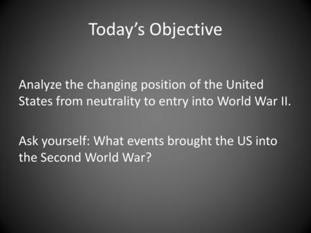 Today’s Objective Analyze the changing position of the United States from neutrality to entry into World War II. Ask yourself: What events brought the.