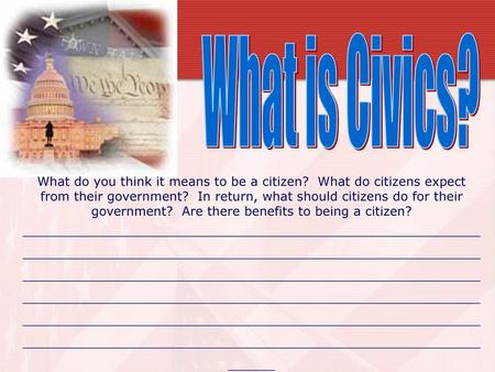 What is Civics? What do you think it means to be a citizen? What do citizens expect from their government? In return, what should citizens do for their.