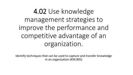 4.02 Use knowledge management strategies to improve the performance and competitive advantage of an organization. Identify techniques that can be used.