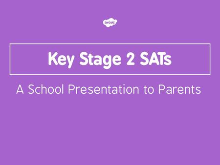 Key Stage 2 SATs A School Presentation to Parents.