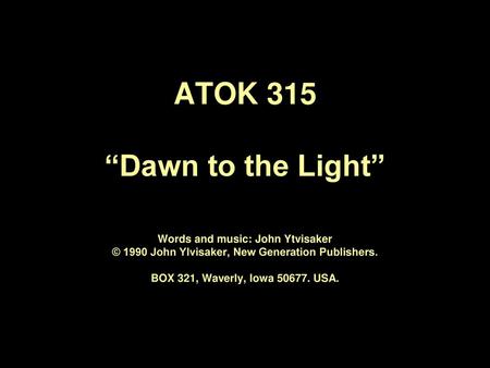 ATOK 315 “Dawn to the Light” Words and music: John Ytvisaker © 1990 John Ylvisaker, New Generation Publishers. BOX 321, Waverly, Iowa 50677. USA.