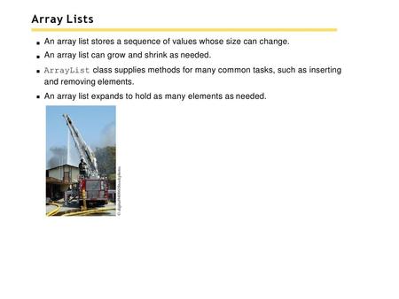 Array Lists An array list stores a sequence of values whose size can change. An array list can grow and shrink as needed. ArrayList class supplies methods.