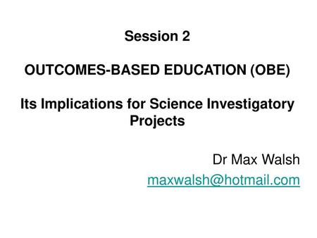 Dr Max Walsh maxwalsh@hotmail.com Science Learning in the 21st Session 2 OUTCOMES-BASED EDUCATION (OBE) Its Implications for Science Investigatory.