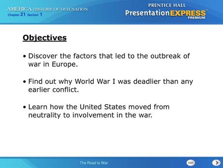 Objectives Discover the factors that led to the outbreak of war in Europe. Find out why World War I was deadlier than any earlier conflict. Learn how.