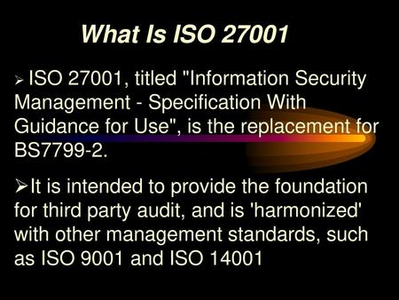 What Is ISO 27001 ISO 27001, titled Information Security Management - Specification With Guidance for Use, is the replacement for BS7799-2. It is intended.