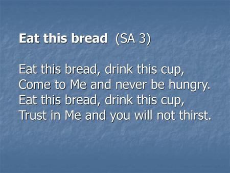 Eat this bread (SA 3) Eat this bread, drink this cup, Come to Me and never be hungry. Eat this bread, drink this cup, Trust in Me and you will not thirst.