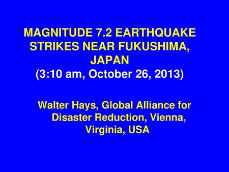 MAGNITUDE 7.2 EARTHQUAKE STRIKES NEAR FUKUSHIMA, JAPAN (3:10 am, October 26, 2013) Walter Hays, Global Alliance for Disaster Reduction, Vienna, Virginia,