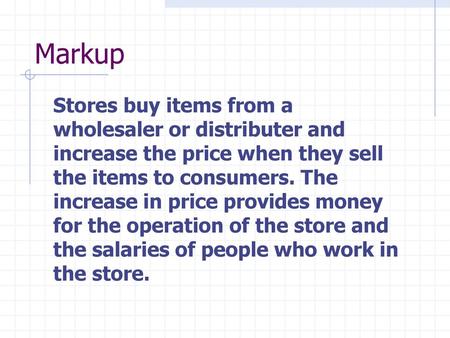 Markup Stores buy items from a wholesaler or distributer and increase the price when they sell the items to consumers. The increase in price provides money.