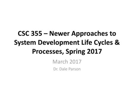 CSC 355 – Newer Approaches to System Development Life Cycles & Processes, Spring 2017 March 2017 Dr. Dale Parson.