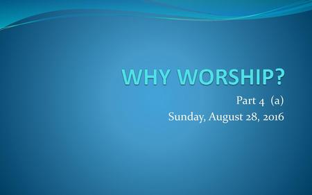 WHY WORSHIP? Part 4 (a) Sunday, August 28, 2016.