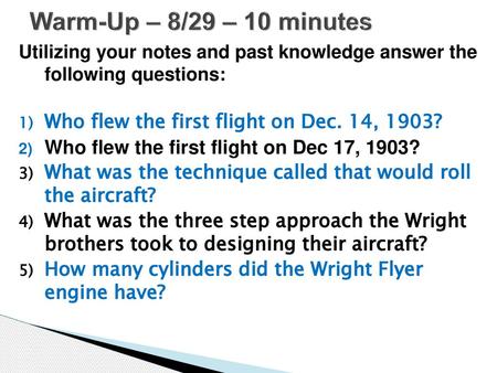 Warm-Up – 8/29 – 10 minutes Utilizing your notes and past knowledge answer the following questions: Who flew the first flight on Dec. 14, 1903? Who flew.