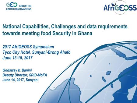 National Capabilities, Challenges and data requirements towards meeting food Security in Ghana 2017 AfriGEOSS Symposium Tyco City Hotel, Sunyani-Brong.