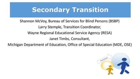 Secondary Transition Shannon McVoy, Bureau of Services for Blind Persons (BSBP) Larry Stemple, Transition Coordinator, Wayne Regional Educational Service.